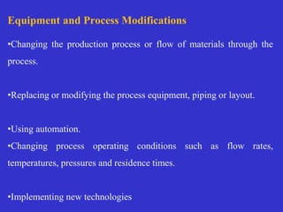 Equipment and Process Modifications
•Changing the production process or flow of materials through the
process.
•Replacing or modifying the process equipment, piping or layout.
•Using automation.
•Changing process operating conditions such as flow rates,
temperatures, pressures and residence times.
•Implementing new technologies
 