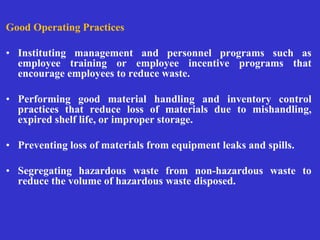 Good Operating Practices
• Instituting management and personnel programs such as
employee training or employee incentive programs that
encourage employees to reduce waste.
• Performing good material handling and inventory control
practices that reduce loss of materials due to mishandling,
expired shelf life, or improper storage.
• Preventing loss of materials from equipment leaks and spills.
• Segregating hazardous waste from non-hazardous waste to
reduce the volume of hazardous waste disposed.
 