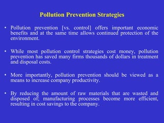 Pollution Prevention Strategies
• Pollution prevention [vs. control] offers important economic
benefits and at the same time allows continued protection of the
environment.
• While most pollution control strategies cost money, pollution
prevention has saved many firms thousands of dollars in treatment
and disposal costs.
• More importantly, pollution prevention should be viewed as a
means to increase company productivity.
• By reducing the amount of raw materials that are wasted and
disposed of; manufacturing processes become more efficient,
resulting in cost savings to the company.
 