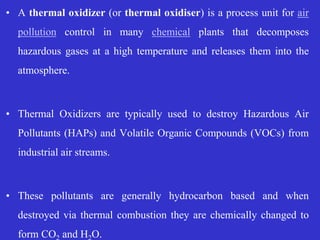 • A thermal oxidizer (or thermal oxidiser) is a process unit for air
pollution control in many chemical plants that decomposes
hazardous gases at a high temperature and releases them into the
atmosphere.
• Thermal Oxidizers are typically used to destroy Hazardous Air
Pollutants (HAPs) and Volatile Organic Compounds (VOCs) from
industrial air streams.
• These pollutants are generally hydrocarbon based and when
destroyed via thermal combustion they are chemically changed to
form CO and H O.
 
