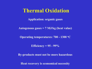 Thermal Oxidation
Application: organic gases
Autogenous gases = 7 MJ/kg (heat value)
Operating temperatures: 700 - 1300 oC
Efficiency = 95 - 99%
By-products must not be more hazardous
Heat recovery is economical necessity
 