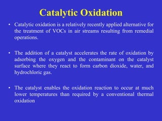 • Catalytic oxidation is a relatively recently applied alternative for
the treatment of VOCs in air streams resulting from remedial
operations.
• The addition of a catalyst accelerates the rate of oxidation by
adsorbing the oxygen and the contaminant on the catalyst
surface where they react to form carbon dioxide, water, and
hydrochloric gas.
• The catalyst enables the oxidation reaction to occur at much
lower temperatures than required by a conventional thermal
oxidation
Catalytic Oxidation
 