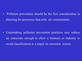 • Pollution prevention should be the first consideration in
planning for processes that emit air contaminants.
• Undertaking pollution prevention practices may reduce
air emissions enough to allow a business or industry to
avoid classification as a major air emission source.
 