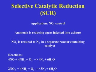 Selective Catalytic Reduction
(SCR)
Application: NOx control
Ammonia is reducing agent injected into exhaust
NOx is reduced to N2 in a separate reactor containing
catalyst
Reactions:
4NO + 4NH3 + O2 --> 4N2 + 6H2O
2NO2 + 4NH3 + O2 --> 3N2 + 6H2O
 