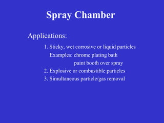 Spray Chamber
Applications:
1. Sticky, wet corrosive or liquid particles
Examples: chrome plating bath
paint booth over spray
2. Explosive or combustible particles
3. Simultaneous particle/gas removal
 