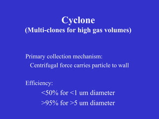 Cyclone
(Multi-clones for high gas volumes)
Primary collection mechanism:
Centrifugal force carries particle to wall
Efficiency:
<50% for <1 um diameter
>95% for >5 um diameter
 