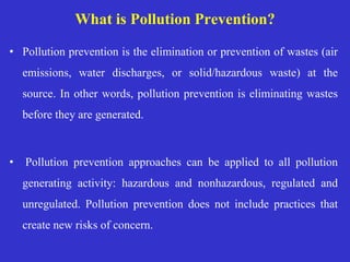 What is Pollution Prevention?
• Pollution prevention is the elimination or prevention of wastes (air
emissions, water discharges, or solid/hazardous waste) at the
source. In other words, pollution prevention is eliminating wastes
before they are generated.
• Pollution prevention approaches can be applied to all pollution
generating activity: hazardous and nonhazardous, regulated and
unregulated. Pollution prevention does not include practices that
create new risks of concern.
 