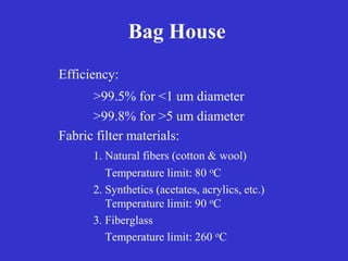Bag House
Efficiency:
>99.5% for <1 um diameter
>99.8% for >5 um diameter
Fabric filter materials:
1. Natural fibers (cotton & wool)
Temperature limit: 80 oC
2. Synthetics (acetates, acrylics, etc.)
Temperature limit: 90 oC
3. Fiberglass
Temperature limit: 260 oC
 