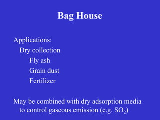 Bag House
Applications:
Dry collection
Fly ash
Grain dust
Fertilizer
May be combined with dry adsorption media
to control gaseous emission (e.g. SO2)
 