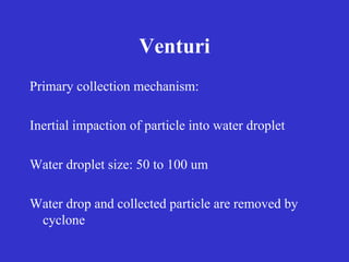 Venturi
Primary collection mechanism:
Inertial impaction of particle into water droplet
Water droplet size: 50 to 100 um
Water drop and collected particle are removed by
cyclone
 