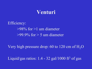 Venturi
Efficiency:
>98% for >1 um diameter
>99.9% for > 5 um diameter
Very high pressure drop: 60 to 120 cm of H2O
Liquid/gas ratios: 1.4 - 32 gal/1000 ft3 of gas
 
