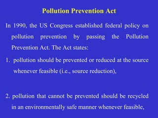 Pollution Prevention Act
In 1990, the US Congress established federal policy on
pollution prevention by passing the Pollution
Prevention Act. The Act states:
1. pollution should be prevented or reduced at the source
whenever feasible (i.e., source reduction),
2. pollution that cannot be prevented should be recycled
in an environmentally safe manner whenever feasible,
 