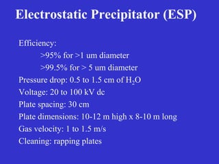 Electrostatic Precipitator (ESP)
Efficiency:
>95% for >1 um diameter
>99.5% for > 5 um diameter
Pressure drop: 0.5 to 1.5 cm of H2O
Voltage: 20 to 100 kV dc
Plate spacing: 30 cm
Plate dimensions: 10-12 m high x 8-10 m long
Gas velocity: 1 to 1.5 m/s
Cleaning: rapping plates
 