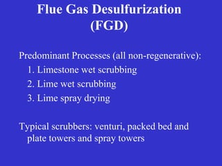 Flue Gas Desulfurization
(FGD)
Predominant Processes (all non-regenerative):
1. Limestone wet scrubbing
2. Lime wet scrubbing
3. Lime spray drying
Typical scrubbers: venturi, packed bed and
plate towers and spray towers
 
