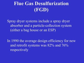 Flue Gas Desulfurization
(FGD)
Spray dryer systems include a spray dryer
absorber and a particle-collection system
(either a bag house or an ESP)
In 1990 the average design efficiency for new
and retrofit systems was 82% and 76%
respectively
 