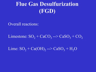 Flue Gas Desulfurization
(FGD)
Overall reactions:
Limestone: SO2 + CaCO3 --> CaSO3 + CO2
Lime: SO2 + Ca(OH)2 --> CaSO3 + H2O
 