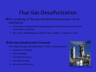 Flue Gas Desulfurization
SO2 scrubbing, or Flue Gas Desulfurization processes can be
classified as:
 Throwaway or Regenerative, depending upon whether the recovered sulfur
is discarded or recycled.
 Wet or Dry, depending upon whether the scrubber is a liquid or a solid.
Flue Gas Desulfurization Processes
The major flue gas desulfurization ( FGD ), processes are :
 Limestone Scrubbing
 Lime Scrubbing
 Dual Alkali Processes
 Lime Spray Drying
 Wellman-Lord Process
 