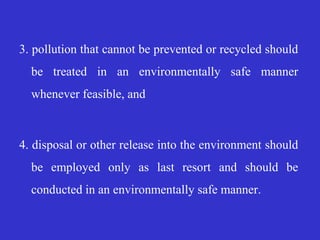 3. pollution that cannot be prevented or recycled should
be treated in an environmentally safe manner
whenever feasible, and
4. disposal or other release into the environment should
be employed only as last resort and should be
conducted in an environmentally safe manner.
 