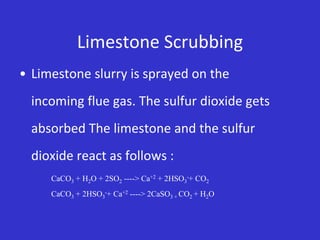 Limestone Scrubbing
• Limestone slurry is sprayed on the
incoming flue gas. The sulfur dioxide gets
absorbed The limestone and the sulfur
dioxide react as follows :
CaCO3 + H2O + 2SO2 ----> Ca+2 + 2HSO3
-+ CO2
CaCO3 + 2HSO3
-+ Ca+2 ----> 2CaSO3 + CO2 + H2O
 