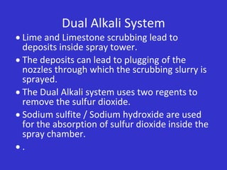 Dual Alkali System
 Lime and Limestone scrubbing lead to
deposits inside spray tower.
 The deposits can lead to plugging of the
nozzles through which the scrubbing slurry is
sprayed.
 The Dual Alkali system uses two regents to
remove the sulfur dioxide.
 Sodium sulfite / Sodium hydroxide are used
for the absorption of sulfur dioxide inside the
spray chamber.
 .
 