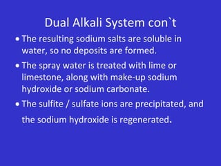 Dual Alkali System con`t
 The resulting sodium salts are soluble in
water, so no deposits are formed.
 The spray water is treated with lime or
limestone, along with make-up sodium
hydroxide or sodium carbonate.
 The sulfite / sulfate ions are precipitated, and
the sodium hydroxide is regenerated.
 