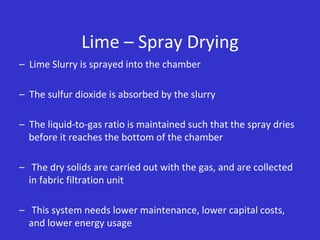 Lime – Spray Drying
– Lime Slurry is sprayed into the chamber
– The sulfur dioxide is absorbed by the slurry
– The liquid-to-gas ratio is maintained such that the spray dries
before it reaches the bottom of the chamber
– The dry solids are carried out with the gas, and are collected
in fabric filtration unit
– This system needs lower maintenance, lower capital costs,
and lower energy usage
 