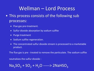 Wellman – Lord Process
• This process consists of the following sub
processes:
 Flue gas pre-treatment.
 Sulfur dioxide absorption by sodium sulfite
 Purge treatment
 Sodium sulfite regeneration.
 The concentrated sulfur dioxide stream is processed to a marketable
product.
The flue gas is pre - treated to remove the particulate. The sodium sulfite
neutralizes the sulfur dioxide :
Na2SO3 + SO2 + H2O -----> 2NaHSO3
 