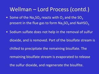 Wellman – Lord Process (contd.)
• Some of the Na2SO3 reacts with O2 and the SO3
present in the flue gas to form Na2SO4 and NaHSO3.
• Sodium sulfate does not help in the removal of sulfur
dioxide, and is removed. Part of the bisulfate stream is
chilled to precipitate the remaining bisulfate. The
remaining bisulfate stream is evaporated to release
the sulfur dioxide, and regenerate the bisulfite.
 