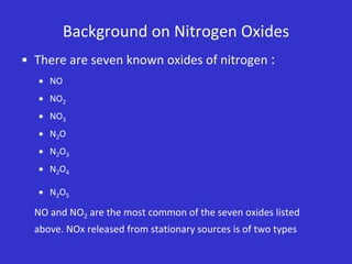 Background on Nitrogen Oxides
• There are seven known oxides of nitrogen :
 NO
 NO2
 NO3
 N2O
 N2O3
 N2O4
 N2O5
NO and NO2 are the most common of the seven oxides listed
above. NOx released from stationary sources is of two types
 