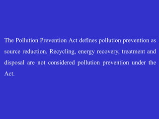 The Pollution Prevention Act defines pollution prevention as
source reduction. Recycling, energy recovery, treatment and
disposal are not considered pollution prevention under the
Act.
 