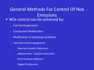 General Methods For Control Of Nox
Emissions
• NOx control can be achieved by:
 Fuel Denitrogenation
 Combustion Modification
 Modification of operating conditions
 Tail-end control equipment
 Selective Catalytic Reduction
 Selective Non - Catalytic Reduction
 Electron Beam Radiation
 Staged Combustion
 