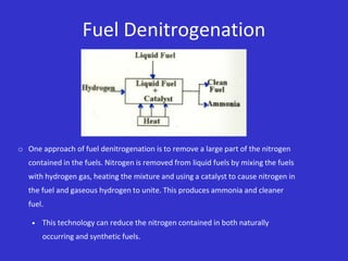 Fuel Denitrogenation
o One approach of fuel denitrogenation is to remove a large part of the nitrogen
contained in the fuels. Nitrogen is removed from liquid fuels by mixing the fuels
with hydrogen gas, heating the mixture and using a catalyst to cause nitrogen in
the fuel and gaseous hydrogen to unite. This produces ammonia and cleaner
fuel.
 This technology can reduce the nitrogen contained in both naturally
occurring and synthetic fuels.
 