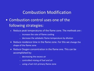 Combustion Modification
• Combustion control uses one of the
following strategies:
 Reduce peak temperatures of the flame zone. The methods are :
 increase the rate of flame cooling
 decrease the adiabatic flame temperature by dilution
 Reduce residence time in the flame zone. For this we change the
shape of the flame zone
 Reduce Oxygen concentration in the flame one. This can be
accomplished by:
 decreasing the excess air
 controlled mixing of fuel and air
 using a fuel rich primary flame zone
 