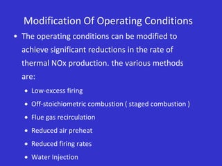 Modification Of Operating Conditions
• The operating conditions can be modified to
achieve significant reductions in the rate of
thermal NOx production. the various methods
are:
 Low-excess firing
 Off-stoichiometric combustion ( staged combustion )
 Flue gas recirculation
 Reduced air preheat
 Reduced firing rates
 Water Injection
 