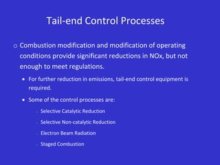 Tail-end Control Processes
o Combustion modification and modification of operating
conditions provide significant reductions in NOx, but not
enough to meet regulations.
 For further reduction in emissions, tail-end control equipment is
required.
 Some of the control processes are:
 Selective Catalytic Reduction
 Selective Non-catalytic Reduction
 Electron Beam Radiation
 Staged Combustion
 