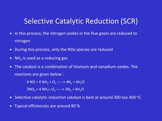 Selective Catalytic Reduction (SCR)
 In this process, the nitrogen oxides in the flue gases are reduced to
nitrogen
 During this process, only the NOx species are reduced
 NH3 is used as a reducing gas
 The catalyst is a combination of titanium and vanadium oxides. The
reactions are given below :
4 NO + 4 NH3 + O2 -----> 4N2 + 6H2O
2NO2 + 4 NH3+ O2 -----> 3N2 + 6H2O
 Selective catalytic reduction catalyst is best at around 300 too 400 oC.
 Typical efficiencies are around 80 %
 