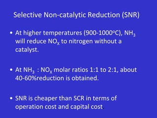 Selective Non-catalytic Reduction (SNR)
• At higher temperatures (900-1000oC), NH3
will reduce NOX to nitrogen without a
catalyst.
• At NH3 : NOX molar ratios 1:1 to 2:1, about
40-60%reduction is obtained.
• SNR is cheaper than SCR in terms of
operation cost and capital cost.
 