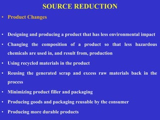 SOURCE REDUCTION
• Product Changes
• Designing and producing a product that has less environmental impact
• Changing the composition of a product so that less hazardous
chemicals are used in, and result from, production
• Using recycled materials in the product
• Reusing the generated scrap and excess raw materials back in the
process
• Minimizing product filler and packaging
• Producing goods and packaging reusable by the consumer
• Producing more durable products
 