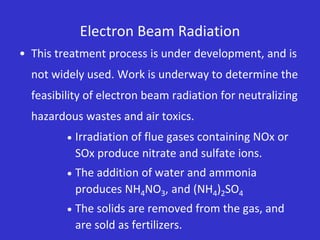 Electron Beam Radiation
• This treatment process is under development, and is
not widely used. Work is underway to determine the
feasibility of electron beam radiation for neutralizing
hazardous wastes and air toxics.
 Irradiation of flue gases containing NOx or
SOx produce nitrate and sulfate ions.
 The addition of water and ammonia
produces NH4NO3, and (NH4)2SO4
 The solids are removed from the gas, and
are sold as fertilizers.
 