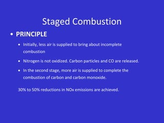 Staged Combustion
• PRINCIPLE
 Initially, less air is supplied to bring about incomplete
combustion
 Nitrogen is not oxidized. Carbon particles and CO are released.
 In the second stage, more air is supplied to complete the
combustion of carbon and carbon monoxide.
30% to 50% reductions in NOx emissions are achieved.
 