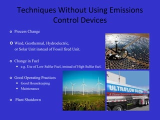 Techniques Without Using Emissions
Control Devices
 Process Change
 Wind, Geothermal, Hydroelectric,
or Solar Unit instead of Fossil fired Unit.
 Change in Fuel
 e.g. Use of Low Sulfur Fuel, instead of High Sulfur fuel.
 Good Operating Practices
 Good Housekeeping
 Maintenance
 Plant Shutdown
 