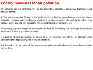 Control measures for air pollution
Air pollution can be controlled by two fundamental approaches: preventive techniques and
effluent control.
 This includes devices for removal of pollutants from the flue gases through scrubbers, closed
collection recovery systems through which it is possible to collect the pollutants before they
escape, use of dry and wet collectors, filters, electrostatic precipitators, etc.
Providing a greater height to the stacks can help in facilitating the discharge of pollutants
as far away from the ground as possible.
Industries should be located in places so as to minimize the effects of pollution after
considering the topography and the wind directions.
Substitution of raw material that causes more pollution with those that cause less pollution
can be done.
 