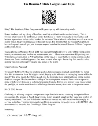 The Russian Affiliate Congress And Expo
Blog 7 The Russian Affiliate Congress and Expo wraps up with interesting results
Russia has been making plenty of headlines as of late within the online casino industry. This is
because after years in the doldrums, it seems that Russia is finally looking fulfil its potential and
become a prominent online casino market. As a result of this newfound enthusiasm several new online
casino brands have been introduced to Russian shores. But not only that, the Russian Government
have redesigned, redeveloped, and in many ways re launched the annual Russian Affiliate Congress
and Expo (RACE).
Taking placing in Moscow, RACE 2015 was an event that played host to some of the online casino
industry s most esteemed luminaries, ambassadors, and ... Show more content on Helpwriting.net ...
With increased innovation in VR technology on the way, it is clear that how online casinos conduct
themselves from a marketing perspective was a notable a hot topic. Furthering that, mobile casino
gaming was also addressed by several key names at the event.
Unconventional Approach
Technically RACE 2015 had no headline speaker, but most seems to attach such title to Tal Itshak
Ron. His presentation drew the biggest crowd, largely as he addressed to underlying issues within the
industry to a great extent. Key to his speech was the niche and more unconventional online casinos
that have emerged. He discussed the validity of the concepts that many of these casinos represent,
along with how key they are to industry landscape diversity. Bitcoin was another issue placed under
the spotlight, as he discussed how it could change how the industry functions in the years to come.
RACE 2015 Awards
Obviously, as with any congress or expo these days there is an award ceremony incorporated into
proceedings. The awards at RACE have become highly coveted, largely as they stand as a symbol of
industry excellence. This year 9 different awards were handed out, with each award seemingly as
coveted as the last. The most prominent award from a marketing perspective went to BETCART, who
were deemed to have the Best Gambling Affiliate Program.
Increasing
... Get more on HelpWriting.net ...
 