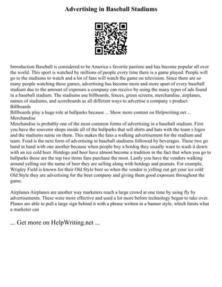 Advertising in Baseball Stadiums
Introduction Baseball is considered to be America s favorite pastime and has become popular all over
the world. This sport is watched by millions of people every time there is a game played. People will
go to the stadiums to watch and a lot of fans will watch the game on television. Since there are so
many people watching these games, advertising has become more and more apart of every baseball
stadium due to the amount of exposure a company can receive by using the many types of ads found
in a baseball stadium. The stadiums use billboards, fences, green screens, merchandise, airplanes,
names of stadiums, and scoreboards as all different ways to advertise a company s product.
Billboards
Billboards play a huge role at ballparks because ... Show more content on Helpwriting.net ...
Merchandise
Merchandise is probably one of the most common forms of advertising in a baseball stadium. First
you have the souvenir shops inside all of the ballparks that sell shirts and hats with the team s logos
and the stadiums name on them. This makes the fans a walking advertisement for the stadium and
team. Food is the next form of advertising in baseball stadiums followed by beverages. These two go
hand in hand with one another because when people buy a hotdog they usually want to wash it down
with an ice cold beer. Hotdogs and beer have almost become a tradition in the fact that when you go to
ballparks those are the top two items fans purchase the most. Lastly you have the vendors walking
around yelling out the name of beer they are selling along with hotdogs and peanuts. For example,
Wrigley Field is known for their Old Style beer so when the vendor is yelling out get your ice cold
Old Style they are advertising for the beer company and giving them good exposure throughout the
game.
Airplanes Airplanes are another way marketers reach a large crowd at one time by using fly by
advertisements. These were more effective and used a lot more before technology began to take over.
Planes are able to pull a large sign behind it with a phrase written in a banner style, which limits what
a marketer can
... Get more on HelpWriting.net ...
 