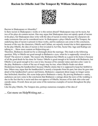 Racism In Othello And The Tempest By William Shakespeare
Racism in Shakespeare or Absurdity?
Is there racism in Shakespeare s works or is this notion absurd? Shakespeare may not be racist, but
two of his plays do contain racism. One may argue that Shakespeare does not openly speak of racism
in his plays, but Shakespeare does write with the idea of racism in mind, because his characters do
make comments that can be considered racist. In Shakespeare s plays Othello and The Tempest, the
underlying idea of racism is present in these works, and his audiences can come to this conclusion,
because of the way the characters, Othello and Caliban, are unjustly treated due to their appearances.
In the play Othello, the idea of racism is first revealed in Act One, Scene One. Iago and Rodrigo are
talking to ... Show more content on Helpwriting.net ...
Therefore, Brabanzio should not be so distraught about the marriage. This leads to the following
question: Why is Othello not good enough in Brabanzio s eyes, when he is supposedly viewed as a
friend? The answer is simple. The reason why Brabanzio has Othello as a guest in his home is because
of all the good deeds he has done for Venice. Othello is good enough to be friends with Brabanzio, but
Othello is not good enough to be a son in law, because of his outsider status and skin color. Later in
the play, Brabanzio s claim of the use of magic may be true, when Othello freaks out about
Desdemona losing the handkerchief, because Othello claims that it is supposed to keep her faithful to
him. Others may argue that the handkerchief is merely a keepsake from his past, but since he goes into
detail of the handkerchief s power and history, Brabanzio s argument about magic no longer seems
that farfetched; therefore, this scene helps prove Brabanzio s sanity. By proving Brabanzio s sanity,
audiences can now come to the conclusion that Brabanzio s outrage about the news of the wedding is
due to the fact that he is racist and does not approve of Othello, because of his dark skin color and
outside status. Overall, these are just some of the numerous examples of racism throughout the play
Othello.
Like the play Othello, The Tempest also, portrays numerous examples of the idea of
... Get more on HelpWriting.net ...
 