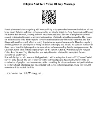Religion And Teen Views Of Gay Marriage
People who attend church regularly will be more likely to be opposed to homosexual relations, all else
being equal. Religion and views on homosexuality are closely linked. As Amy Adamczyk and Cassady
Pitt note in their research, Shaping attitudes about homosexuality: The role of religion and cultural
context, religion is often seen as an important predictor of attitudes about homosexuality. The reason
for this is because some people believe views on homosexuality are written into the Bible, and that
this provides evidence with which to justify discrimination against homosexuals. Therefore, regularly
attending church not only implies a strong affiliation and deeply held beliefs, but constant exposure to
these views. Not all religions profess the same views on homosexuality, but the most popular one, the
Catholic Church, tends to hold negative views on the subject. Albert L. Winseman s paper Religion
Colors Teen Views of Gay Marriage has also looked into this relationship, except this focuses
explicitly on youth views.
Research Design In order to retest this hypothesis, I will be using data from the GSS (General Social
Survey) 2012 dataset. The unit of analysis will be individual people. Specifically, there will be an
examination of people s church attendance, while controlling for educational status and political views
to see how church attendance may be correlated with views on homosexual sex. There will be 1,163
units that will be studied. I will be
... Get more on HelpWriting.net ...
 