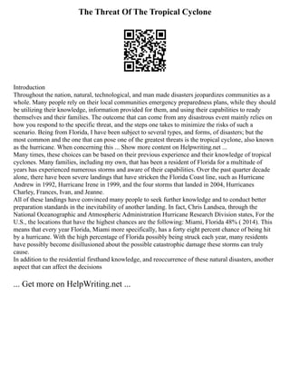 The Threat Of The Tropical Cyclone
Introduction
Throughout the nation, natural, technological, and man made disasters jeopardizes communities as a
whole. Many people rely on their local communities emergency preparedness plans, while they should
be utilizing their knowledge, information provided for them, and using their capabilities to ready
themselves and their families. The outcome that can come from any disastrous event mainly relies on
how you respond to the specific threat, and the steps one takes to minimize the risks of such a
scenario. Being from Florida, I have been subject to several types, and forms, of disasters; but the
most common and the one that can pose one of the greatest threats is the tropical cyclone, also known
as the hurricane. When concerning this ... Show more content on Helpwriting.net ...
Many times, these choices can be based on their previous experience and their knowledge of tropical
cyclones. Many families, including my own, that has been a resident of Florida for a multitude of
years has experienced numerous storms and aware of their capabilities. Over the past quarter decade
alone, there have been severe landings that have stricken the Florida Coast line, such as Hurricane
Andrew in 1992, Hurricane Irene in 1999, and the four storms that landed in 2004, Hurricanes
Charley, Frances, Ivan, and Jeanne.
All of these landings have convinced many people to seek further knowledge and to conduct better
preparation standards in the inevitability of another landing. In fact, Chris Landsea, through the
National Oceanographic and Atmospheric Administration Hurricane Research Division states, For the
U.S., the locations that have the highest chances are the following: Miami, Florida 48% ( 2014). This
means that every year Florida, Miami more specifically, has a forty eight percent chance of being hit
by a hurricane. With the high percentage of Florida possibly being struck each year, many residents
have possibly become disillusioned about the possible catastrophic damage these storms can truly
cause.
In addition to the residential firsthand knowledge, and reoccurrence of these natural disasters, another
aspect that can affect the decisions
... Get more on HelpWriting.net ...
 