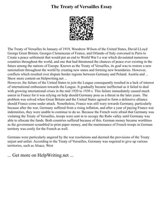 The Treaty of Versailles Essay
The Treaty of Versailles In January of 1919, Woodrow Wilson of the United States, David LLoyd
George Great Britain, Georges Clemenceau of France, and Orlando of Italy convened in Paris to
Create a peace settlement that would put an end to World War I a war which devastated numerous
countries throughout the world, and one that had threatened the chances of peace ever existing in the
future among the nations of Europe. Known as the Treaty of Versailles, its goal was to restore a new
nationalism throughout the world by creating new states and forming new boundaries. However,
conflicts which resulted over dispute border regions between Germany and Poland. Austria and ...
Show more content on Helpwriting.net ...
However, the failure of the United States to join the League consequently resulted in a lack of interest
of international enthusiasm towards the League. It gradually became ineffectual as it failed to deal
with growing international crises in the mid 1920 to 1930 s. This failure immediately caused much
unrest in France for it was relying on help should Germany pose as a threat in the later years. The
problem was solved when Great Britain and the United States agreed to form a defensive alliance
should France come under attack. Nonetheless, France was still wary towards Germany, particularly
because after the war, Germany suffered from a rising inflation, and after a year of paying France war
indemnities, they were unable to continue to do so. Because the French were afraid that Germany was
violating the Treaty of Versailles, troops were sent in to occupy the Rubs valley until Germany was
able to allocate the funds. Both countries suffered because of this. German money became worthless
as the government scrambled to print paper money, and the maintenance of French troops in German
territory was costly for the French as well.
Germans were particularly angered by the war resolutions and deemed the provisions of the Treaty
unjust and unfair. According to the Treaty of Versailles, Germany was required to give up various
territories, such as Alsace, West
... Get more on HelpWriting.net ...
 