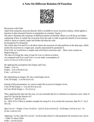 A Note On Different Relation Of Function
Recursions with Folds
Apart from using the recursion directly, fold is available to occur recursion scheme, which applies a
function to data structure/Functor to manipulate its contents. Figure 1
The above illustrates the summary of different relation of function. Below we will focus on further
explaining of how to isolate the recursions from the code in order to gain the benefit of convenience,
which is easier to control, repair and further develop the code.
In (inception) Fix (fixpoint)
The whole idea if In and Fix is all about where the recursion of code performs in the data type, which
isolate the recursion to a single spot, usually represented by parameter k.
First of all, we would have a simple code with direct recursions and ... Show more content on
Helpwriting.net ...
The idea of writing the value of type fix List a is shown as below:
As compared with List a and List a. we can make a assumption of:
List a ≅ List a k ≅ (Fix (List a))
By applying the assumption into Empty and Cons,
Empty :: List a k
Empty :: List a (Fix(List a))
Cons :: a k List a k
By substituting an integer, 20, into a and Empty into k,
Cons 20 Empty :: List Int (List a k)
Instead of this presentation, we want to make this in one level deeper via In,
Cons 20 9In Empty ) :: List Int (Fix (List a))
In Cons 20 (In Empty ) :: Fix (List a)
Thus, applying this idea into the case, we can conclude that In is a function to construct a new value of
type Fix f giving the functor of f.
Data Fix f = In(f (Fix f)) 1
In :: f(Fix f) Fix f Here is another example for using Fix, In to isolate the recursion: data Fix f = In (f
(Fix f))
data List a k = Empty | Cons a k toList :: [a] Fix (List a) toList [] = In (Empty ) toList (x:xs) = In
(Cons x (toList xs))
Applying 1 to this, data Fix List [a] = In ((List a)k) where k is the parameter for recursion size. toList
= foldr f k where Foldr:
Foldr :; (a b b) b [a] b
 