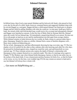 Ishmael Outcasts
In biblical times, there lived a man named Abraham and his beloved wife Sarah, who prayed to God
every day for the gift of a child. Sarah, however, remained barren and suggested Abraham sleep with
his servant Haggar as a surrogate. Haggar did bare a child named Ishmael, but Sarah grew to despise
Haggar and her child for gifting Abraham with what she could not. As time past, Sarah gave birth to
Isaac, the miracle child, and God decided Isaac would receive his covenant and subsequently Ishmael
and Haggar were banished as outcasts. In the first line of Moby Dick by Herman Melville, Ishmael
utters the words Call me Ishmael (pg. 18) immediately categorizing himself as an outcast. He does not
fit in with people on land nor at sea, and his intellectualism sets him apart from average whalers.
While Ishmael remains in limbo between the two worlds, he finds a home in a person rather than a
place: Queequeg. Despite his status as a drifter, Ishmael feels a sense of familiar allegiance with ...
Show more content on Helpwriting.net ...
We lay in bed...Queequeg now and then affectionately throwing his legs over mine. (pg. 57) The two
display a level of comfort for the other as they embrace after only knowing each other for a few days.
He pressed his forehead against mine, clasped me round the waist, and said henceforth we were
married. (pg. 57) These intimate actions also express the depth of Ishmael s relationship with
Queequeg, as they compare themselves to a married couple. This idea of a marriage arises again in
Chapter 72 The Monkey rope when Ishmael holds Queequeg s harness so that he can safety stay on
the surface of the dead whale. It was a humorously perilous business for both of us...so that for better
or for worse, we two, for the time, were wedded. (pg.255) He may remain an outcast to land and to
sea, but Ishmael will always have a home with
... Get more on HelpWriting.net ...
 
